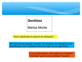 Marisa Monte
Gentileza
Qual o significado da palavra em destaque?
Ela está fora de qualquer contexto. No dicionário encontraremos sua
classificação como substantivo feminino além do seu significado.
E se acrescentamos outra palavra ao contexto?
“Gentileza” ganha outros sentidos? Qual(is)
 