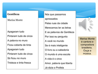 Nós que passamos
apressados
Pelas ruas da cidade
Merecemos ler as letras
E as palavras de Gentileza
Por isso eu pergunto
A você no mundo
Se é mais inteligente
O livro ou a sabedoria
O mundo é uma escola
A vida é o circo
Amor, palavra que liberta
Já dizia o Profeta
Gentileza
Marisa Monte
Apagaram tudo
Pintaram tudo de cinza
A palavra no muro
Ficou coberta de tinta
Apagaram tudo
Pintaram tudo de cinza
Só ficou no muro
Tristeza e tinta fresca
Marisa Monte
é cantora e
compositora
brasileira.
Ouça a
música.
 