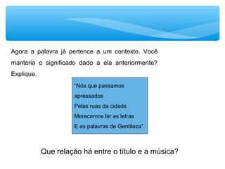 “Nós que passamos
apressados
Pelas ruas da cidade
Merecemos ler as letras
E as palavras de Gentileza”
Agora a palavra já pertence a um contexto. Você
manteria o significado dado a ela anteriormente?
Explique.
Que relação há entre o título e a música?
 