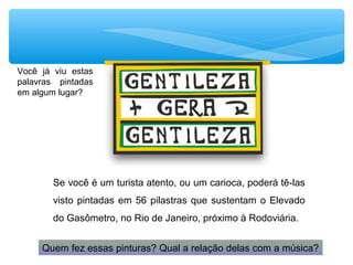 Você já viu estas
palavras pintadas
em algum lugar?
Se você é um turista atento, ou um carioca, poderá tê-las
visto pintadas em 56 pilastras que sustentam o Elevado
do Gasômetro, no Rio de Janeiro, próximo à Rodoviária.
Quem fez essas pinturas? Qual a relação delas com a música?
 