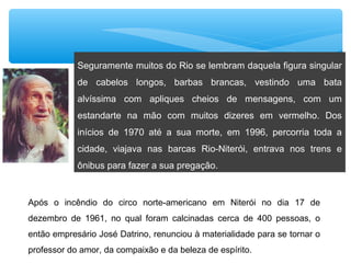 Seguramente muitos do Rio se lembram daquela figura singular
de cabelos longos, barbas brancas, vestindo uma bata
alvíssima com apliques cheios de mensagens, com um
estandarte na mão com muitos dizeres em vermelho. Dos
inícios de 1970 até a sua morte, em 1996, percorria toda a
cidade, viajava nas barcas Rio-Niterói, entrava nos trens e
ônibus para fazer a sua pregação.
Após o incêndio do circo norte-americano em Niterói no dia 17 de
dezembro de 1961, no qual foram calcinadas cerca de 400 pessoas, o
então empresário José Datrino, renunciou à materialidade para se tornar o
professor do amor, da compaixão e da beleza de espírito.
 