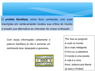 “Por isso eu pergunto
A você no mundo
Se é mais inteligente
O livro ou a sabedoria
O mundo é uma escola
A vida é o circo
Amor, palavra que liberta
Já dizia o Profeta”
O profeta Gentileza, como ficou conhecido, com suas
inscrições em verde-amarelo revelou sua crítica do mundo
e propôs sua alternativa ao mal-estar de nossa civilização.
Com essas informações certamente a
palavra Gentileza já não é somente um
sentimento leve, despojado e generoso.
 