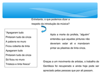 “Apagaram tudo
Pintaram tudo de cinza
A palavra no muro
Ficou coberta de tinta
Apagaram tudo
Pintaram tudo de cinza
Só ficou no muro
Tristeza e tinta fresca”
Entretanto, o que podemos dizer a
respeito da introdução da música?
Após a morte do profeta, “alguém”
entendeu que aquelas pinturas não
deveriam estar ali e mandaram
pintar as pilastras de tinta cinza.
Graças a um movimento de artistas, o trabalho de
Gentileza foi recuperado e ainda hoje pode ser
apreciado pelas pessoas que por ali passam.
 