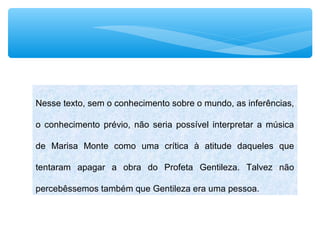 Nesse texto, sem o conhecimento sobre o mundo, as inferências,
o conhecimento prévio, não seria possível interpretar a música
de Marisa Monte como uma crítica à atitude daqueles que
tentaram apagar a obra do Profeta Gentileza. Talvez não
percebêssemos também que Gentileza era uma pessoa.
 