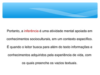 Portanto, a inferência é uma atividade mental apoiada em
conhecimentos socioculturais, em um contexto específico.
É quando o leitor busca para além do texto informações e
conhecimentos adquiridos pela experiência de vida, com
os quais preenche os vazios textuais.
 