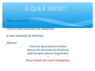 O QUE É TEXTO ?
TEXTO: CONCEITO
TEXTO É UM CONJUNTO DE ORAÇÕES?
É UMA UNIDADE DE SENTIDO.
Silêncio!
Paulo foi aprovado em Direito.
Marcos foi aprovado em Medicina.
João foi aprovado em Engenharia
+
Meus irmãoS são muito inteligentes.
 