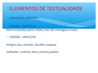 ∗ELEMENTOS DE TEXTUALIDADE
∗ COERÊNCIA : SENTIDO
∗ COESÃO – EXPLÍCITA
Marcos estudou para o teste, mas não conseguiu a nota.
• COESÃO – IMPLÍCITA
Amigos, bar, cervejas , baralho, trapaça,
confusão , revólver, tiros, correria, polícia
 