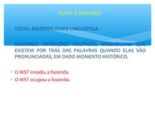 ∗ TEXTO E DISCURSO
∗ TEXTO: MATERIALIDADE LINGUÍSTICA
∗ DISCURSO: INTENÇÕES POLÍTICAS, IDEOLÓGICAS QUE
EXISTEM POR TRÁS DAS PALAVRAS QUANDO ELAS SÃO
PRONUNCIADAS, EM DADO MOMENTO HISTÓRICO.
∗ O MST invadiu a fazenda.
∗ O MST ocupou a fazenda.
 