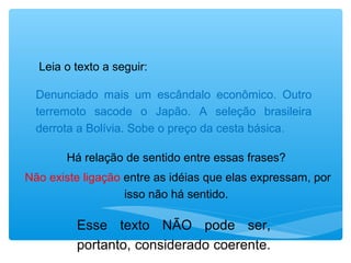 Leia o texto a seguir:
Denunciado mais um escândalo econômico. Outro
terremoto sacode o Japão. A seleção brasileira
derrota a Bolívia. Sobe o preço da cesta básica.
Há relação de sentido entre essas frases?
Não existe ligação entre as idéias que elas expressam, por
isso não há sentido.
Esse texto NÃO pode ser,
portanto, considerado coerente.
 