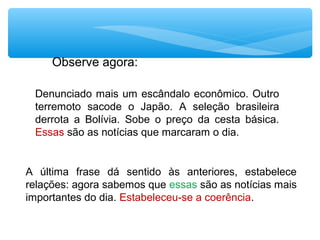 Denunciado mais um escândalo econômico. Outro
terremoto sacode o Japão. A seleção brasileira
derrota a Bolívia. Sobe o preço da cesta básica.
Essas são as notícias que marcaram o dia.
A última frase dá sentido às anteriores, estabelece
relações: agora sabemos que essas são as notícias mais
importantes do dia. Estabeleceu-se a coerência.
Observe agora:
 
