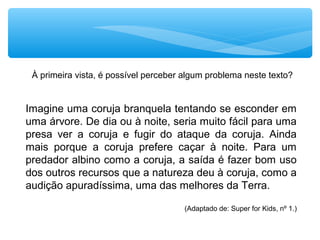 À primeira vista, é possível perceber algum problema neste texto?
Imagine uma coruja branquela tentando se esconder em
uma árvore. De dia ou à noite, seria muito fácil para uma
presa ver a coruja e fugir do ataque da coruja. Ainda
mais porque a coruja prefere caçar à noite. Para um
predador albino como a coruja, a saída é fazer bom uso
dos outros recursos que a natureza deu à coruja, como a
audição apuradíssima, uma das melhores da Terra.
(Adaptado de: Super for Kids, nº 1.)
 