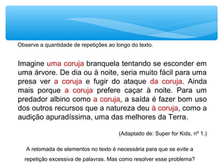 Imagine uma coruja branquela tentando se esconder em
uma árvore. De dia ou à noite, seria muito fácil para uma
presa ver a coruja e fugir do ataque da coruja. Ainda
mais porque a coruja prefere caçar à noite. Para um
predador albino como a coruja, a saída é fazer bom uso
dos outros recursos que a natureza deu à coruja, como a
audição apuradíssima, uma das melhores da Terra.
(Adaptado de: Super for Kids, nº 1.)
Observe a quantidade de repetições ao longo do texto.
A retomada de elementos no texto é necessária para que se evite a
repetição excessiva de palavras. Mas como resolver esse problema?
 