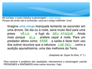 Imagine uma coruja branquela tentando se esconder em
uma árvore. De dia ou à noite, seria muito fácil para uma
presa ver a coruja e fugir do ataque da coruja. Ainda
mais porque a coruja prefere caçar à noite. Para um
predador albino como a coruja, a saída é fazer bom uso
dos outros recursos que a natureza deu à coruja, como a
audição apuradíssima, uma das melhores da Terra.
(Adaptado de: Super for Kids, nº 1.)
VÊ-LA SEU ATAQUE
ELA
LHE DEU
ESSE
No começo, o autor introduz a personagem – uma coruja.
Porque ela ainda não é conhecida, usou-se o artigo indefinido “uma”.
Para resolver o problema das repetições, retomaremos a personagem usando
PRONOMES e SINÔNIMOS entre outros recursos. Veja:
 