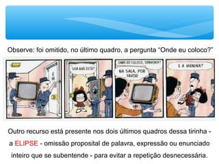 Outro recurso está presente nos dois últimos quadros dessa tirinha -
a ELIPSE - omissão proposital de palavra, expressão ou enunciado
inteiro que se subentende - para evitar a repetição desnecessária.
Observe: foi omitido, no último quadro, a pergunta “Onde eu coloco?”
 