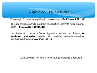 O que é ler? O que é texto?
Que conhecimentos o leitor utiliza durante a leitura?
É interagir, é construir significado para o texto. - Dell’ Isola (2001:37)
O texto continua sendo instância enunciativa, contrato entre autor e
leitor. – Coscarelli ( 2002:68)
Um texto é uma ocorrência linguística escrita ou falada de
qualquer extensão, dotada de unidade sóciocomunicativa,
semântica e formal. Costa Val (1991:3
 