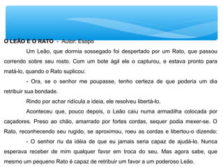 O LEÃO E O RATO - Autor: Esopo
Um Leão, que dormia sossegado foi despertado por um Rato, que passou
correndo sobre seu rosto. Com um bote ágil ele o capturou, e estava pronto para
matá-lo, quando o Rato suplicou:
- Ora, se o senhor me poupasse, tenho certeza de que poderia um dia
retribuir sua bondade.
Rindo por achar ridícula a ideia, ele resolveu libertá-lo.
Aconteceu que, pouco depois, o Leão caiu numa armadilha colocada por
caçadores. Preso ao chão, amarrado por fortes cordas, sequer podia mexer-se. O
Rato, reconhecendo seu rugido, se aproximou, roeu as cordas e libertou-o dizendo:
- O senhor riu da idéia de que eu jamais seria capaz de ajudá-lo. Nunca
esperava receber de mim qualquer favor em troca do seu. Mas agora sabe, que
mesmo um pequeno Rato é capaz de retribuir um favor a um poderoso Leão.
 
