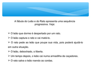 A fábula do Leão e do Rato apresenta uma sequência
progressiva. Veja:
 O leão que dorme é despertado por um rato.
 O leão captura o rato e vai matá-lo.
 O rato pede ao leão que poupe sua vida, pois poderá ajudá-lo
em outra situação.
 O leão, debochado, o liberta.
 Um tempo depois, o leão cai numa armadilha de caçadores.
 O rato salva o leão roendo as cordas.
 