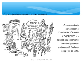 O que o tipo de loja retratado no cartum vende?
O comentário da
personagem é
CONTRADITÓRIO ou
é COERENTE em
relação ao pensamento
da maior parte dos
profissionais? Explique
seu ponto de vista.
 