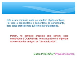Este é um comércio onde se vendem objetos antigos.
Por isso é contraditório o comentário do comerciante,
pois estes profissionais querem estar atualizados.
Porém, no contexto proposto pelo cartum, esse
comentário é COERENTE: num antiquário só importam
as mercadorias antigas, as “desatualizadas”.
Qual a INTENÇÃO? Provocar o humor.
 