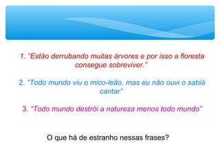 1. “Estão derrubando muitas árvores e por isso a floresta
consegue sobreviver.”
2. “Todo mundo viu o mico-leão, mas eu não ouvi o sabiá
cantar”
3. “Todo mundo destrói a natureza menos todo mundo”
O que há de estranho nessas frases?
 