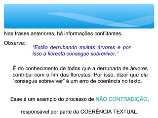 Nas frases anteriores, há informações conflitantes.
Observe:
“Estão derrubando muitas árvores e por
isso a floresta consegue sobreviver.”
É do conhecimento de todos que a derrubada de árvores
contribui com o fim das florestas. Por isso, dizer que ela
“consegue sobreviver” é um erro de coerência no texto.
Esse é um exemplo do processo de NÃO CONTRADIÇÃO,
responsável por parte da COERÊNCIA TEXTUAL.
 