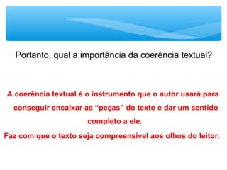 A coerência textual é o instrumento que o autor usará para
conseguir encaixar as “peças” do texto e dar um sentido
completo a ele.
Faz com que o texto seja compreensível aos olhos do leitor.
Portanto, qual a importância da coerência textual?
 