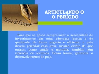 ARTICULANDO O
O PERÍODO
Para que se possa compreender a necessidade de
investimentos em uma educação básica e de
qualidade, de forma urgente e eficiente, o país
deverá priorizar essa área, mesmo ciente de que
outras, como saúde e moradia, também têm
urgência de recursos. Dessa forma, garantirá o
desenvolvimento do país.
 
