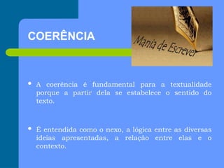 COERÊNCIA
 A coerência é fundamental para a textualidade
porque a partir dela se estabelece o sentido do
texto.
 É entendida como o nexo, a lógica entre as diversas
ideias apresentadas, a relação entre elas e o
contexto.
 