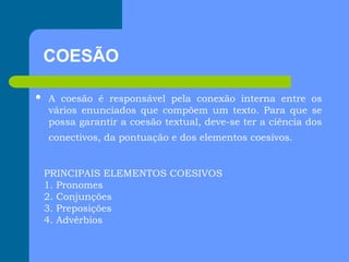 COESÃO
 A coesão é responsável pela conexão interna entre os
vários enunciados que compõem um texto. Para que se
possa garantir a coesão textual, deve-se ter a ciência dos
conectivos, da pontuação e dos elementos coesivos.
PRINCIPAIS ELEMENTOS COESIVOS
1. Pronomes
2. Conjunções
3. Preposições
4. Advérbios
 