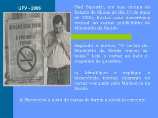Dad Squarizi, em sua coluna do
Estado de Minas do dia 15 de maio
de 2005, ilustra uma incoerência
textual no cartaz publicitário do
Ministério da Saúde.
Segundo a autora, “O cartaz do
Ministério da Saúde trocou as
bolas.” Leia o cartaz ao lado e
responda às questões:
a) Identifique e explique a
incoerência textual existente no
cartaz veiculado pelo Ministério da
Saúde.
b) Reescreva o texto do cartaz de forma a torná-lo coerente.
UFV - 2006
 