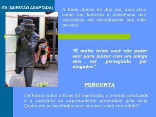 A frase abaixo foi dita por uma atriz
como um lamento à insistência dos
jornalistas em vasculharem sua vida
pessoal:
“É muito triste você não poder
sair para jantar com um amigo
sem ser perseguida por
ninguém.”
Da forma como a frase foi registrada, o sentido produzido
é o contrário ao supostamente pretendido pela atriz.
Quais são os vocábulos que causam o mal entendido?
PERGUNTA
ITA (QUESTÃO ADAPTADA)
 