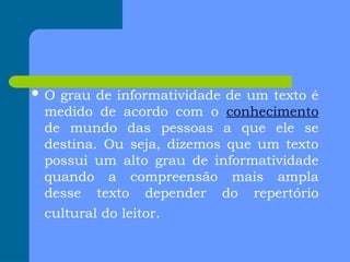  O grau de informatividade de um texto é
medido de acordo com o conhecimento
de mundo das pessoas a que ele se
destina. Ou seja, dizemos que um texto
possui um alto grau de informatividade
quando a compreensão mais ampla
desse texto depender do repertório
cultural do leitor.
 