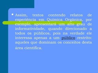  Assim, textos contendo relatos de
experiência em Química Orgânica, por
exemplo, apresentará um alto grau de
informatividade, quando direcionado a
todos os públicos, pois na verdade ele
interessa apenas a um público restrito:
aqueles que dominam os conceitos desta
área científica.
 