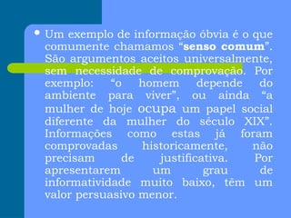  Um exemplo de informação óbvia é o que
comumente chamamos “senso comum”.
São argumentos aceitos universalmente,
sem necessidade de comprovação. Por
exemplo: “o homem depende do
ambiente para viver”, ou ainda “a
mulher de hoje ocupa um papel social
diferente da mulher do século XIX”.
Informações como estas já foram
comprovadas historicamente, não
precisam de justificativa. Por
apresentarem um grau de
informatividade muito baixo, têm um
valor persuasivo menor.
 