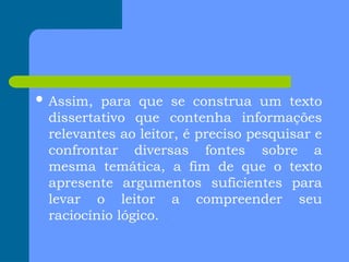  Assim, para que se construa um texto
dissertativo que contenha informações
relevantes ao leitor, é preciso pesquisar e
confrontar diversas fontes sobre a
mesma temática, a fim de que o texto
apresente argumentos suficientes para
levar o leitor a compreender seu
raciocínio lógico.
 