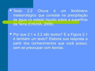  Texto 2.2 Chuva é um fenômeno
meteorológico que consiste na precipitação
de água no estado líquido sobre a superfície
da Terra (CHUVA, 2008).
 Por que 2.1 e 2.2 são textos? E a Figura 2.1
é também um texto? Elabore sua resposta a
partir dos conhecimentos que você possui,
sem se preocupar com teorias.
 