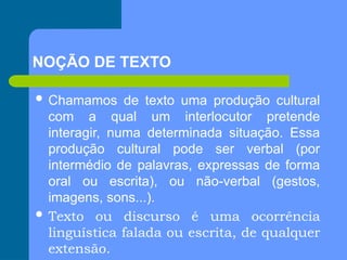  Chamamos de texto uma produção cultural
com a qual um interlocutor pretende
interagir, numa determinada situação. Essa
produção cultural pode ser verbal (por
intermédio de palavras, expressas de forma
oral ou escrita), ou não-verbal (gestos,
imagens, sons...).
 Texto ou discurso é uma ocorrência
linguística falada ou escrita, de qualquer
extensão.
NOÇÃO DE TEXTO
 