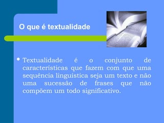O que é textualidade
 Textualidade é o conjunto de
características que fazem com que uma
sequência linguística seja um texto e não
uma sucessão de frases que não
compõem um todo significativo.
 