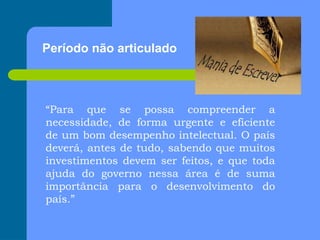 Período não articulado
“Para que se possa compreender a
necessidade, de forma urgente e eficiente
de um bom desempenho intelectual. O país
deverá, antes de tudo, sabendo que muitos
investimentos devem ser feitos, e que toda
ajuda do governo nessa área é de suma
importância para o desenvolvimento do
país.”
 