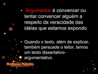 • Argumentar é convencer ou
tentar convencer alguém a
respeito da veracidade das
idéias que estamos expondo
• Quando o texto, além de explicar,
também persuade o leitor, temos
um texto dissertativo-
argumentativo.
 