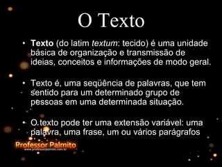 O Texto
• Texto (do latim textum: tecido) é uma unidade
básica de organização e transmissão de
ideias, conceitos e informações de modo geral.
• Texto é, uma seqüência de palavras, que tem
sentido para um determinado grupo de
pessoas em uma determinada situação.
• O texto pode ter uma extensão variável: uma
palavra, uma frase, um ou vários parágrafos
 