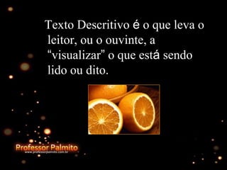 Texto Descritivo é o que leva o
leitor, ou o ouvinte, a
“visualizar” o que está sendo
lido ou dito.
 