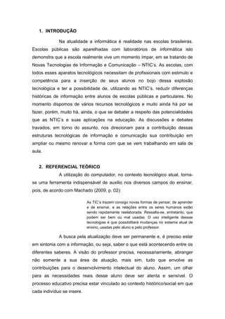 1. INTRODUÇÃO
Na atualidade a informática é realidade nas escolas brasileiras.
Escolas públicas são aparelhadas com laboratórios de informática isto
demonstra que a escola realmente vive um momento ímpar, em se tratando de
Novas Tecnologias de Informação e Comunicação – NTIC’s. As escolas, com
todos esses aparatos tecnológicos necessitam de profissionais com estimulo e
competência para a inserção de seus alunos no bojo dessa explosão
tecnológica e ter a possibilidade de, utilizando as NTIC’s, reduzir diferenças
históricas de informação entre alunos de escolas públicas e particulares. No
momento dispomos de vários recursos tecnológicos e muito ainda há por se
fazer, porém, muito há, ainda, o que se debater a respeito das potencialidades
que as NTIC’s e suas aplicações na educação. As discussões e debates
travados, em torno do assunto, nos direcionam para a contribuição dessas
estruturas tecnológicas de informação e comunicação sua contribuição em
ampliar ou mesmo renovar a forma com que se vem trabalhando em sala de
aula.
2. REFERENCIAL TEÓRICO
A utilização do computador, no contexto tecnológico atual, torna-
se uma ferramenta indispensável de auxilio nos diversos campos do ensinar,
pois, de acordo com Machado (2009, p. 02):
As TIC’s trazem consigo novas formas de pensar, de aprender
e de ensinar, e as relações entre os seres humanos estão
sendo rapidamente reelaborada. Ressalta-se, entretanto, que
podem ser bem ou mal usadas. O uso inteligente dessas
tecnologias é que possibilitará mudanças no sistema atual de
ensino, usadas pelo aluno e pelo professor.
A busca pela atualização deve ser permanente e, é preciso estar
em sintonia com a informação, ou seja, saber o que está acontecendo entre os
diferentes saberes. A visão do professor precisa, necessariamente, abranger
não somente a sua área de atuação, mais sim, tudo que envolve as
contribuições para o desenvolvimento intelectual do aluno. Assim, um olhar
para as necessidades reais desse aluno deve ser atenta e sensível. O
processo educativo precisa estar vinculado ao contexto histórico/social em que
cada indivíduo se insere.
 