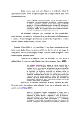 Outro recurso que pode ser utilizado é o ambiente virtual de
aprendizagem como forma de aprendizagem na educação infantil, pois como
afirma Moran (2004):
Creio que há três campos importantes para as atividades virtuais: o
da pesquisa, o da comunicação e o da produção. Pesquisa individual
de temas, experiências, projetos, textos. Comunicação, realizando
debates off e on-line sobre esses temas e experiências pesquisados.
Produção, divulgando os resultados no formato multimídia,
hipertextual, “linkada” e publicando os resultados para os colegas e,
eventualmente, para a comunidade externa ao curso.
As atividades propostas pelo professor, Se bem organizadas,
pode favorecer seu trabalho, enriquecendo e criando novas metodologias para
o processo de aprendizagem. Diante disso, o uso da tecnologia não se constitui
em uma ameaça ao educador (OLIVEIRA, 1997).
Segundo Wilke (1995, p. 10) multimídia (...) “significa a integração de fala,
texto, vídeo, áudio, telecomunicações, eletrônica de diversão e tecnologia de
computador, inovações tecnológicas sempre aceleram a comunicação e a torna
mais completa, versátil e eficaz”.
Observados os devidos níveis da educação no que tange a
aplicabilidade de recursos multimídias a desenvolver, segundo Moran (2008):
Um projetor multimídia com acesso a Internet permite que o
professores e alunos mostrem simulações virtuais, vídeos, jogos,
materiais em CD, DVD, páginas WEB ao vivo. Serve como apoio ao
professor, mas também para a visualização de trabalhos dos alunos,
de pesquisas, de atividades realizadas no ambiente virtual de
aprendizagem (um fórum previamente realizado, por exemplo).
Podem ser mostrados jornais on-line, com notícias relacionadas com
o assunto que está sendo tratado em classe. Os alunos podem
contribuir com suas próprias pesquisas on-line. Há um campo de
possibilidades didáticas até agora pouco desenvolvidas, mesmo nas
salas que detêm esses equipamentos.
Muitos são os recursos multimídias a serem utilizados em sala.
Devemos, antes de qualquer coisa, planejar o seu uso e aplicação, pois, de
acordo com os PCN’s (2000):
“As NTC’S permeiam o cotidiano, independente do espaço físico, e
criam necessidades de vida e convivência que precisam ser
analisadas no espaço escolar. A televisão, o rádio, a informática,
entre outras, fizeram com que os homens se aproximassem por
imagens e sons de mundos antes inimagináveis. (...) Os sistemas
tecnológicos, na sociedade contemporânea, fazem parte do mundo
produtivo e da prática social de todos os cidadãos, exercendo um
 