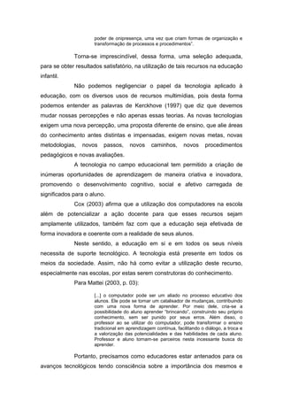 poder de onipresença, uma vez que criam formas de organização e
transformação de processos e procedimentos”.
Torna-se imprescindível, dessa forma, uma seleção adequada,
para se obter resultados satisfatório, na utilização de tais recursos na educação
infantil.
Não podemos negligenciar o papel da tecnologia aplicado à
educação, com os diversos usos de recursos multimídias, pois desta forma
podemos entender as palavras de Kerckhove (1997) que diz que devemos
mudar nossas percepções e não apenas essas teorias. As novas tecnologias
exigem uma nova percepção, uma proposta diferente de ensino, que alie áreas
do conhecimento antes distintas e impensadas, exigem novas metas, novas
metodologias, novos passos, novos caminhos, novos procedimentos
pedagógicos e novas avaliações.
A tecnologia no campo educacional tem permitido a criação de
inúmeras oportunidades de aprendizagem de maneira criativa e inovadora,
promovendo o desenvolvimento cognitivo, social e afetivo carregada de
significados para o aluno.
Cox (2003) afirma que a utilização dos computadores na escola
além de potencializar a ação docente para que esses recursos sejam
amplamente utilizados, também faz com que a educação seja efetivada de
forma inovadora e coerente com a realidade de seus alunos.
Neste sentido, a educação em si e em todos os seus níveis
necessita de suporte tecnológico. A tecnologia está presente em todos os
meios da sociedade. Assim, não há como evitar a utilização deste recurso,
especialmente nas escolas, por estas serem construtoras do conhecimento.
Para Mattei (2003, p. 03):
[...] o computador pode ser um aliado no processo educativo dos
alunos. Ele pode se tornar um catalisador de mudanças, contribuindo
com uma nova forma de aprender. Por meio dele, cria-se a
possibilidade do aluno aprender “brincando”, construindo seu próprio
conhecimento, sem ser punido por seus erros. Além disso, o
professor ao se utilizar do computador, pode transformar o ensino
tradicional em aprendizagem contínua, facilitando o diálogo, a troca e
a valorização das potencialidades e das habilidades de cada aluno.
Professor e aluno tornam-se parceiros nesta incessante busca do
aprender.
Portanto, precisamos como educadores estar antenados para os
avanços tecnológicos tendo consciência sobre a importância dos mesmos e
 