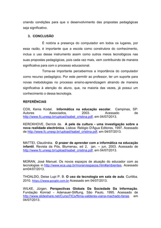 criando condições para que o desenvolvimento das propostas pedagógicas
seja significativo.
3. CONCLUSÃO
É notória a presença do computador em todos os lugares, por
essa razão, é importante que a escola como construtora do conhecimento,
inclua o uso desse instrumento assim como outros meios tecnológicos nas
suas propostas pedagógicas, pois cada vez mais, vem contribuindo de maneira
significativa para com o processo educacional.
Torna-se importante percebermos a importância do computador
como recurso pedagógico. Por este permitir ao professor, ter um suporte para
novas metodologias no processo ensino-aprendizagem atraindo de maneira
significativa à atenção do aluno, que, na maioria das vezes, já possui um
conhecimento o dessa tecnologia.
REFERÊNCIAS
COX, Kenia Kodel. Informática na educação escolar. Campinas, SP:
Autores Associados, 2003. Acessado de
http://www.fc.unesp.br/upload/isabel_cristina.pdf, em 04/07/2013.
KERCKHOVE, Derrick de. A pele da cultura - uma investigação sobre a
nova realidade electrónica. Lisboa: Relógio D'Água Editores, 1997. Acessado
de http://www.fc.unesp.br/upload/isabel_cristina.pdf, em 04/07/2013.
MATTEI, Claudinéia. O prazer de aprender com a informática na educação
infantil. Revista da Pós, Blumenau, ed 2, jan. – jun, 2003. Acessado de
http://www.fc.unesp.br/upload/isabel_cristina.pdf, em 04/07/2013.
MORAN, José Manuel. Os novos espaços de atuação do educador com as
tecnologias in http://www.eca.usp.br/moran/espacos.htm#ambientes. Acessado
em04/07/2013.
THOALDO, Deise Lupi P. B. O uso da tecnologia em sala de aula. Curitiba.
2010. https://www.google.com.br Acessado em 04/07/2013.
WILKE, Jürgen. Perspectivas Globais Da Sociedade Da Informação.
Fundação Konrad - Adenauer-Stiftung, São Paulo, 1995. Acessado de
http://www.slideshare.net/CursoTICs/ftima-valderes-viana-machado-farias em
04/07/2013.
 