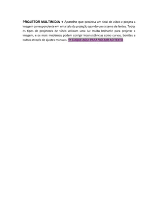 PROJETOR MULTIMÍDIA  Aparelho que processa um sinal de vídeo e projeta a
imagem correspondente em uma tela da projeção usando um sistema de lentes. Todos
os tipos de projetores de vídeo utilizam uma luz muito brilhante para projetar a
imagem, e os mais modernos podem corrigir inconsistências como curvas, borrões e
outras através de ajustes manuais.  CLIQUE AQUI PARA VOLTAR AO TEXTO
 