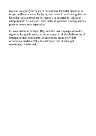 realizar las leyes y recae en el Parlamento. El poder ejecutivo se
ocupa de llevar a acabo las leyes, este poder lo realiza el gobierno.
El poder judicial recae en los jueces y se encarga de vigilar el
cumplimiento de las leyes. Para evitar el gobierno tiránico los rtes
poderes deben estar separados.
En conclusión, el Antiguo Régimen fue una etapa que duró dos
siglos en los que la sociedad era estamental, el absolutismo fue el
sistema político dominante, la agricultura era la actividad
económica fundamental y la Ilustración que el principal
movimiento intelectual.
 