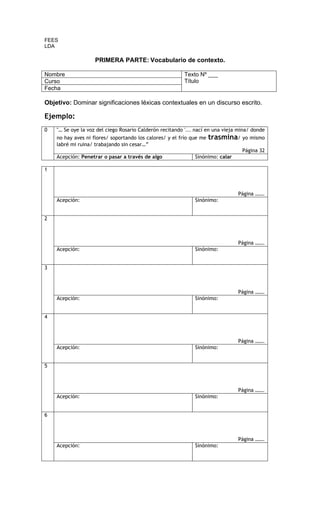 FEES
LDA

                    PRIMERA PARTE: Vocabulario de contexto.

Nombre                                                    Texto Nº ___
Curso                                                     Título
Fecha

Objetivo: Dominar significaciones léxicas contextuales en un discurso escrito.

Ejemplo:
0   "… Se oye la voz del ciego Rosario Calderón recitando '... nací en una vieja mina/ donde
    no hay aves ni flores/ soportando los calores/ y el frío que me   trasmina/ yo mismo
    labré mi ruina/ trabajando sin cesar…”
                                                                                  Página 32
    Acepción: Penetrar o pasar a través de algo               Sinónimo: calar

1



                                                                                Página …….
    Acepción:                                                 Sinónimo:


2



                                                                                Página …….
    Acepción:                                                 Sinónimo:


3



                                                                                Página …….
    Acepción:                                                 Sinónimo:


4



                                                                                Página …….
    Acepción:                                                 Sinónimo:


5



                                                                                Página …….
    Acepción:                                                 Sinónimo:


6



                                                                                Página …….
    Acepción:                                                 Sinónimo:
 