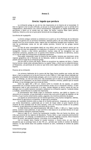 Anexo 2.

FEES
LDA
                              Grecia: legado que perdura
        La civilización griega es una de las más importantes en la historia de la humanidad. Si
bien no lograron crear un país unificado, ya sea por su situación geográfica o por su sentido de la
independencia, desarrollaron una cultura extraordinaria, dejándonos un legado perdurable que
percibimos a diario en el mundo que nos rodea. De hecho, nuestras ideas sobre política,
medicina, historia y arte son en gran parte herencia de los antiguos griegos.

Los efectos de la geografía

        La Grecia antigua comenzó su existencia en la parte sur de la Península de los Balcanes
(Europa). En general era un territorio montañoso, bastante pobre y de una aridez impresionante,
aunque entre los cerros existían valles, lugares que los habitantes escogían para instalarse. Esto,
más las accidentadas costas de las que estaba provisto, hicieron de los griegos buenos
navegantes.
        La vida de estas comunidades debió ser muy difícil, pero no se dejaron vencer por las
desventajas de esta loca geografía y se dedicaron al comercio, a la guerra y en gran parte a la
navegación. Gracias a esta última aprendieron muchas cosas de los navegantes con que
mantenían contactos, pasando a ser un puente entre Oriente y Occidente. En definitiva, Grecia
es la cuna de todas las civilizaciones occidentales posteriores.
        Para poder comprender mejor la historia de este pueblo, tenemos que mencionar varias
regiones geográficas de la Península de los Balcanes, donde se asentaron ciudades que en el
pasado vieron el auge de la civilización griega.
        Una de ellas es Grecia del Norte, donde se encuentran las regiones de Epiro y Tesalia;
Grecia Central, donde están ubicadas Beocia y su capital Tebas, y Ática con la ciudad de Atenas;
el Peloponeso, una península de la zona sur que tenía como región principal Laconia y su capital
Esparta.

Pioneros de la civilización

        Los primeros habitantes de la cuenca del Mar Egeo fueron pueblos que venían del Asia
Menor y que se asentaron en la isla de Creta en el año 3.000 a.C. Este lugar estuvo habitado por
pequeñas comunidades denominadas pelasgos, pero no es mucho lo que se conoce de ellos hasta
hoy. Sin embargo, se cree que estos eran más avanzados que el resto de los pueblos primitivos
que vivían en el continente y se les llamó civilización cretense o minoica, palabra que se rescató
de Minos, el rey mitológico que tuvo la isla de Creta.
        Entre los siglos XIV y XIII a.C. Grecia sufrió la invasión de los aqueos, un pueblo
proveniente de la Europa Central que prácticamente arrasó con la civilización minoica. Si bien
destruyeron todo lo que encontraron a su paso, tiempo después se dieron cuenta de que los
pelasgos eran un pueblo bastante avanzado y adoptaron su civilización superior, fundando aldeas
y ciudades, siendo Micenas la ciudad más importante.
        Es precisamente aquí donde surge la civilización micénica, que debió su riqueza a la
ubicación en la montaña, ya que dominaba el camino más corto entre el golfo de Argólide y el de
Corinto, el que muchos comerciantes usaban, pagando a los micénicos derechos de pasaje.
        Los aqueos se caracterizaron por ser buenos guerreros y muy buenos navegantes. Además,
desarrollaron la agricultura y el pastoreo, al igual que la artesanía.
        La sociedad micénica tenía su base en la familia patriarcal, integradas por personas de
una misma descendencia y gobernada por el varón de mayor edad. La gran mayoría de las
mujeres de esta sociedad eran de otras estirpes, como con frecuencia sucede en los pueblos
invasores, lo que determinó el aspecto sincrético de su cultura.
        La Edad Micénica duró aproximadamente 300 años (1.400 a 1.100 a.C.). Según muchos
poetas, tuvieron reyes poderosos, lo que convirtió a esta época en un período heroico en el que
grandes hombres realizaron numerosas hazañas.
        Hacia el siglo XI a.C. Grecia fue nuevamente invadida. Esta vez fueron los dorios, una
tribu que provenía de las regiones de Macedonia, Tracia y Epiro, y que conquistó prácticamente
toda la península. Sin embargo, se establecieron en la Dóride, Argólida y Laconia. Otros invasores
fueron los jonios, que habitaron Atenas, y los eolios, en la ciudad de Tebas.
        Con la invasión doria finaliza el mundo micénico, y Grecia entra en una fase de
decadencia que se prolonga hasta el año 776 a.C., período que recibió el nombre de Medievo
helénico. Es aquí donde estos tres pueblos invasores se unen, recibiendo el nombre de pueblo
helénico.

Conocimiento griego

Matemáticas griegas
 